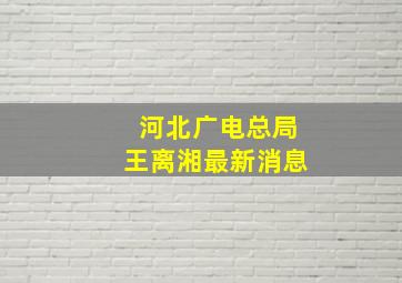 河北广电总局王离湘最新消息