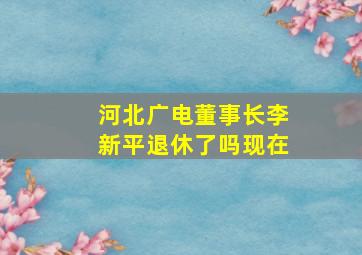 河北广电董事长李新平退休了吗现在