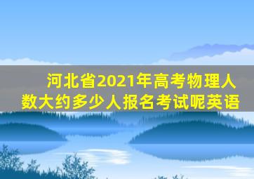 河北省2021年高考物理人数大约多少人报名考试呢英语