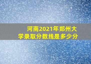 河南2021年郑州大学录取分数线是多少分