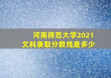 河南师范大学2021文科录取分数线是多少