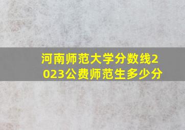 河南师范大学分数线2023公费师范生多少分