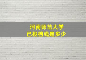 河南师范大学已投档线是多少