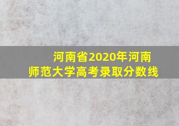 河南省2020年河南师范大学高考录取分数线