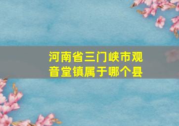 河南省三门峡市观音堂镇属于哪个县