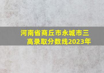 河南省商丘市永城市三高录取分数线2023年