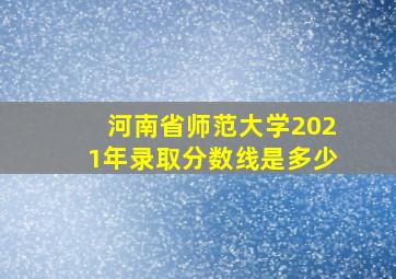 河南省师范大学2021年录取分数线是多少