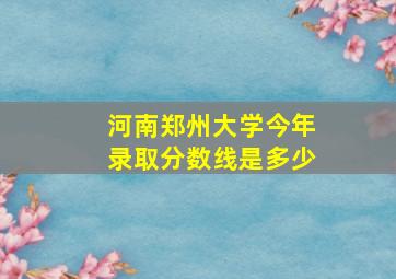 河南郑州大学今年录取分数线是多少