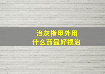 治灰指甲外用什么药最好根治