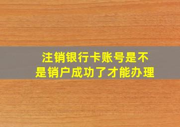 注销银行卡账号是不是销户成功了才能办理