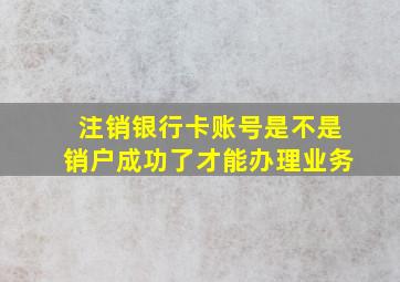 注销银行卡账号是不是销户成功了才能办理业务