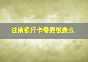 注销银行卡需要缴费么