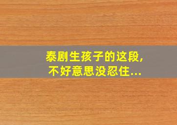 泰剧生孩子的这段,不好意思没忍住...