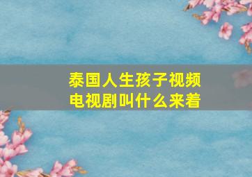 泰国人生孩子视频电视剧叫什么来着