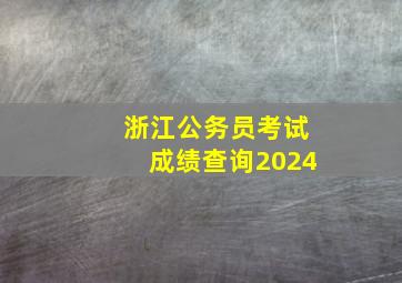 浙江公务员考试成绩查询2024