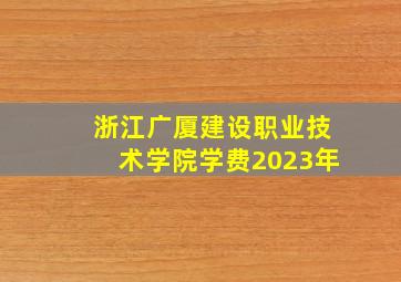 浙江广厦建设职业技术学院学费2023年