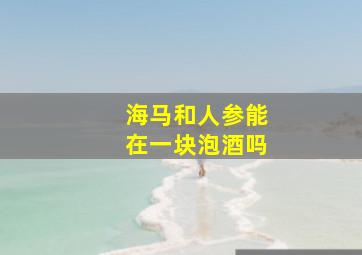 海马和人参能在一块泡酒吗