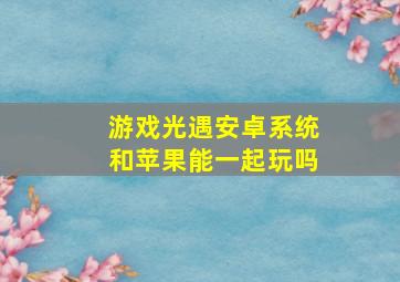 游戏光遇安卓系统和苹果能一起玩吗