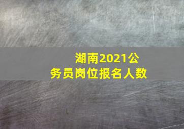 湖南2021公务员岗位报名人数