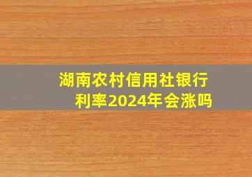 湖南农村信用社银行利率2024年会涨吗