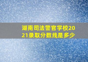 湖南司法警官学校2021录取分数线是多少