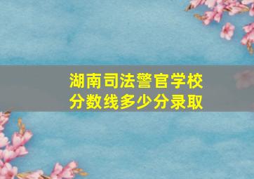 湖南司法警官学校分数线多少分录取