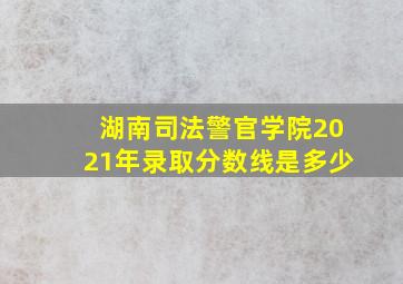 湖南司法警官学院2021年录取分数线是多少