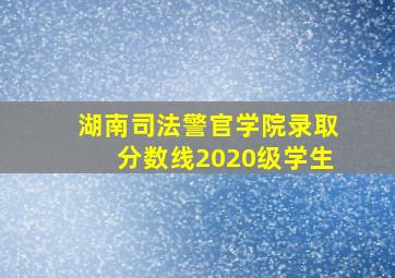 湖南司法警官学院录取分数线2020级学生