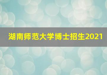 湖南师范大学博士招生2021