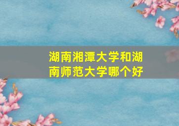 湖南湘潭大学和湖南师范大学哪个好