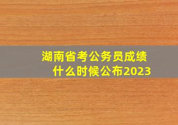 湖南省考公务员成绩什么时候公布2023