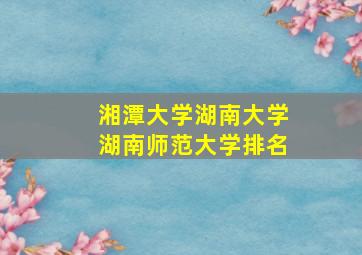 湘潭大学湖南大学湖南师范大学排名