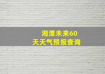 湘潭未来60天天气预报查询