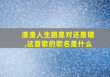 漫漫人生路是对还是错,这首歌的歌名是什么