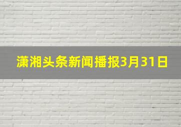 潇湘头条新闻播报3月31日