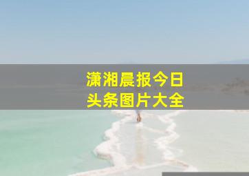 潇湘晨报今日头条图片大全