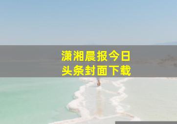 潇湘晨报今日头条封面下载