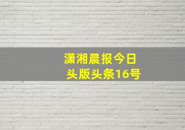 潇湘晨报今日头版头条16号