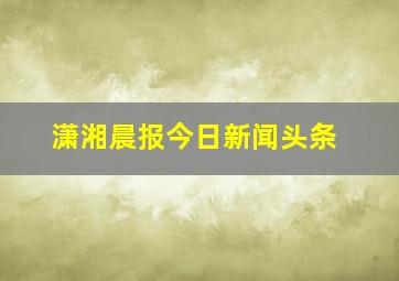 潇湘晨报今日新闻头条