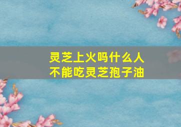 灵芝上火吗什么人不能吃灵芝孢子油