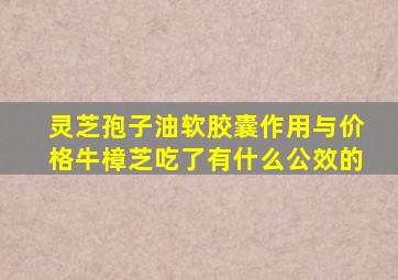 灵芝孢子油软胶囊作用与价格牛樟芝吃了有什么公效的