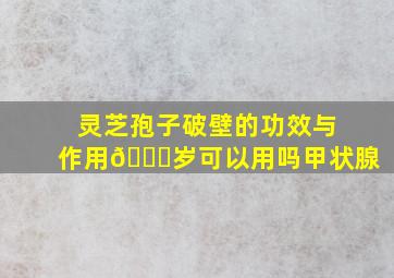 灵芝孢子破壁的功效与作用🔟岁可以用吗甲状腺