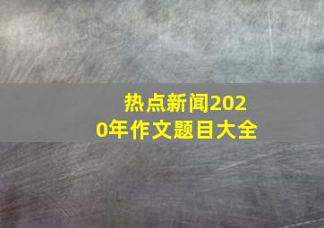 热点新闻2020年作文题目大全