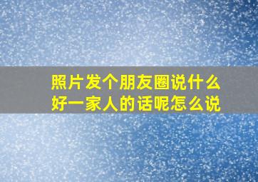 照片发个朋友圈说什么好一家人的话呢怎么说