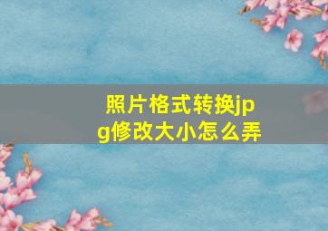 照片格式转换jpg修改大小怎么弄