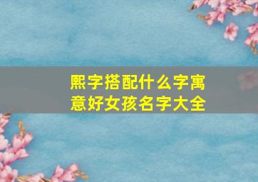 熙字搭配什么字寓意好女孩名字大全