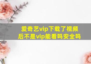 爱奇艺vip下载了视频后不是vip能看吗安全吗