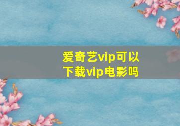 爱奇艺vip可以下载vip电影吗