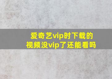 爱奇艺vip时下载的视频没vip了还能看吗