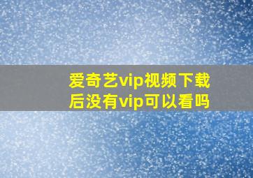 爱奇艺vip视频下载后没有vip可以看吗